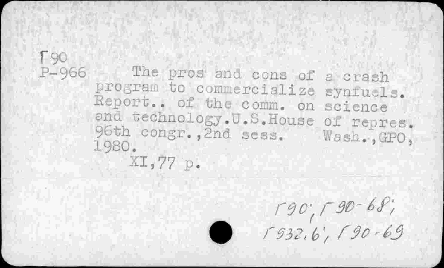 ﻿r 90
P-966
The pros and cons of program to commercialize Report., of the comm, on and technology.U.S.House 96th congr.,2nd sess. 1980.
XI,77 p.
a crash synfuels, science of repres. Wash., G-PO,